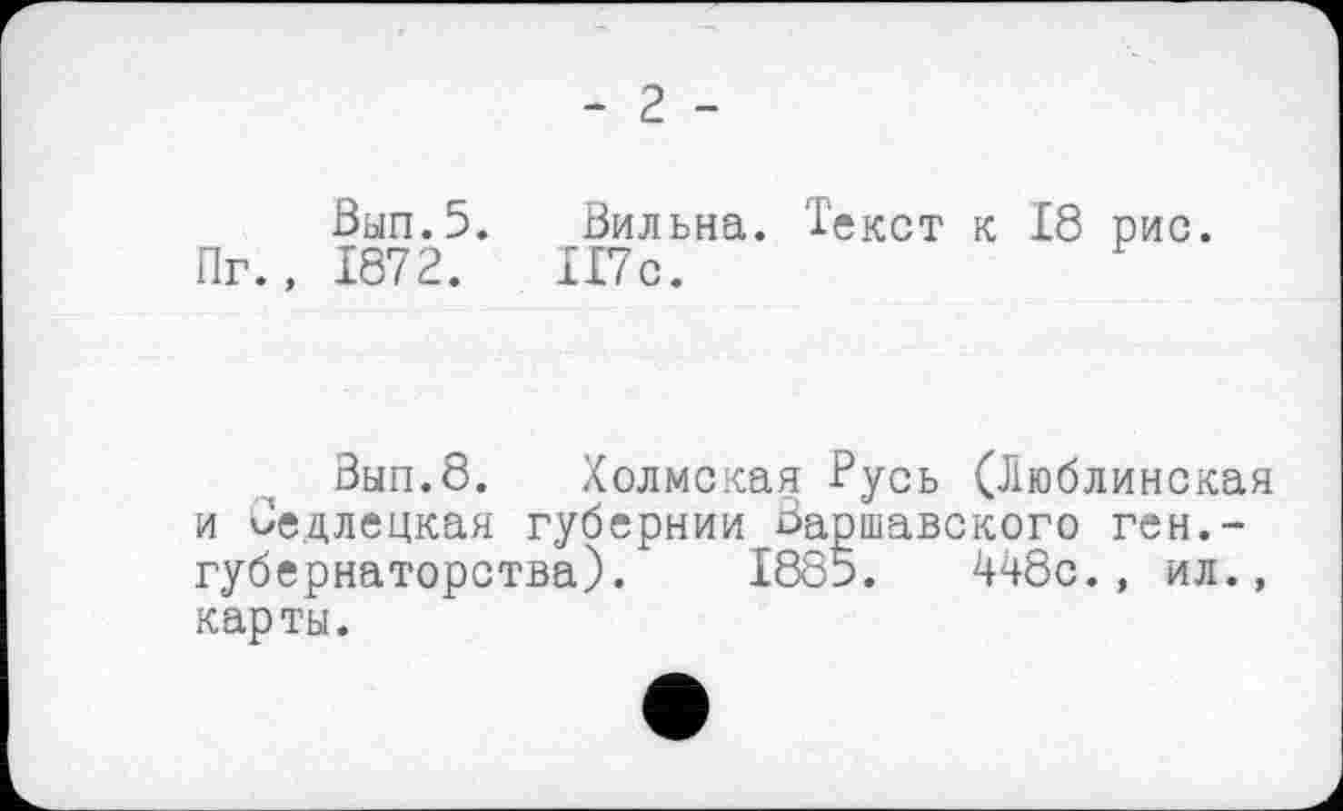 ﻿- 2 -
Вып.5. Вильна. Текст к 18 рис Пг., 1872.	117с.
Зып.8. Холмская Русь (Люблинская и Седлецкая губернии Варшавского ген.-губернаторства). 1885.	448с., ил.,
карты.